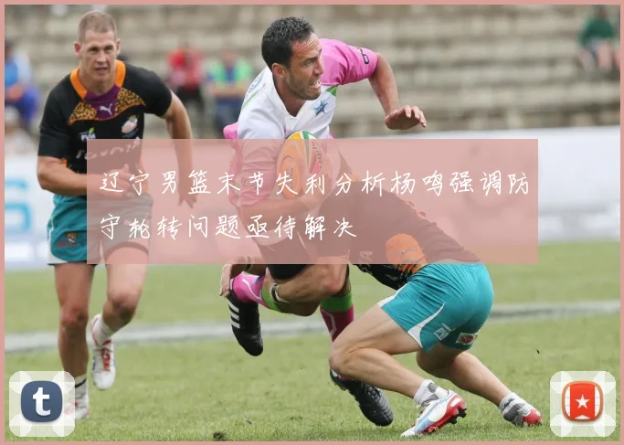 辽宁男篮末节失利分析杨鸣强调防守轮转问题亟待解决