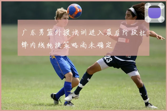 广东男篮外援试训进入最后阶段杜锋内线轮换策略尚未确定