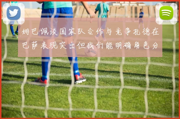 姆巴佩谈国家队合作与竞争孔德在巴萨表现突出但我们能明确角色分工