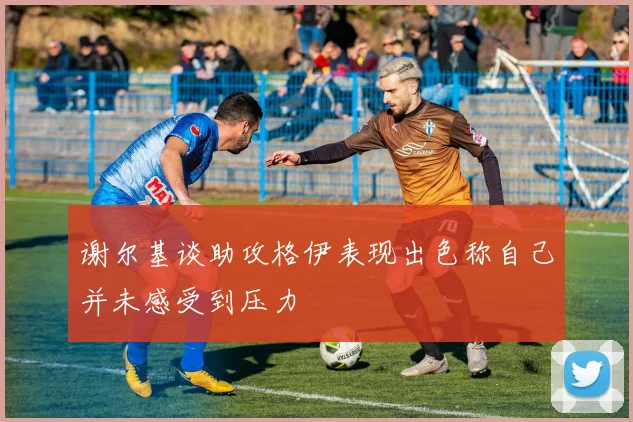 谢尔基谈助攻格伊表现出色称自己并未感受到压力
