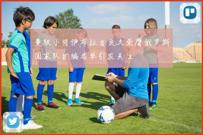 曼联小将伊布拉吉莫夫荣膺俄罗斯国家队扩编名单引发关注
