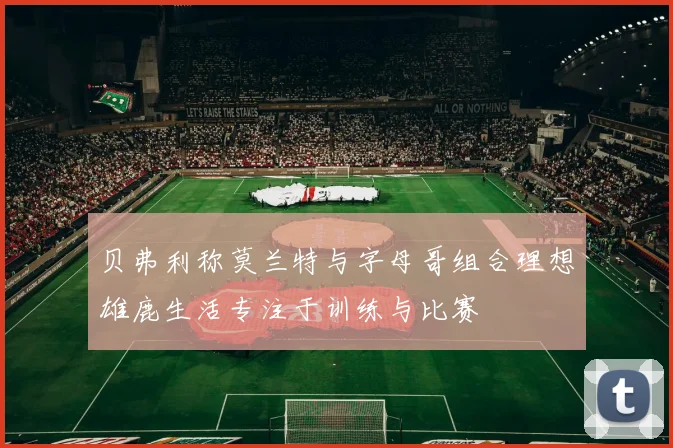 贝弗利称莫兰特与字母哥组合理想雄鹿生活专注于训练与比赛