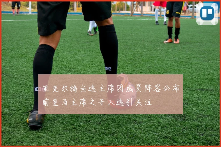 里克尔梅当选主席团成员阵容公布前皇马主席之子入选引关注