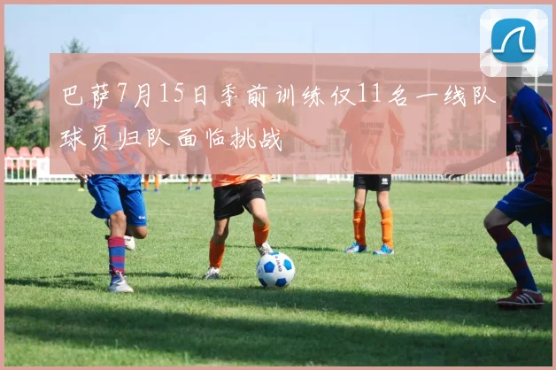巴萨7月15日季前训练仅11名一线队球员归队面临挑战