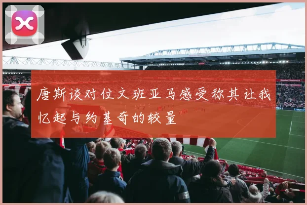 唐斯谈对位文班亚马感受称其让我忆起与约基奇的较量