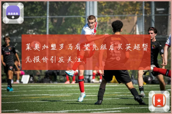 莱奥加盟罗马有望先租后买英超暂无报价引发关注
