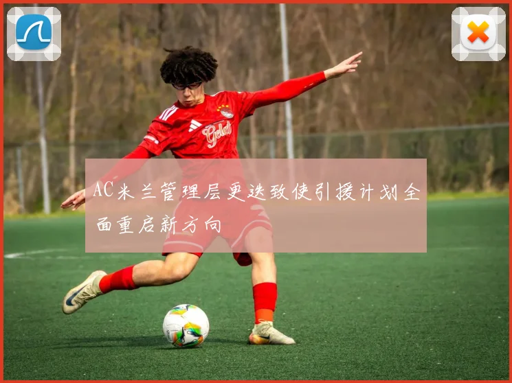 AC米兰管理层更迭致使引援计划全面重启新方向