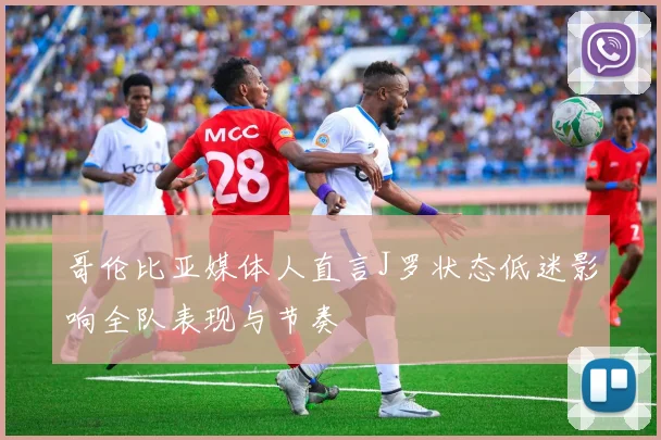 哥伦比亚媒体人直言J罗状态低迷影响全队表现与节奏