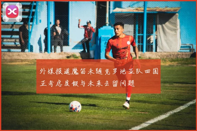 外媒报道魔笛未随克罗地亚队回国正考虑度假与未来去留问题
