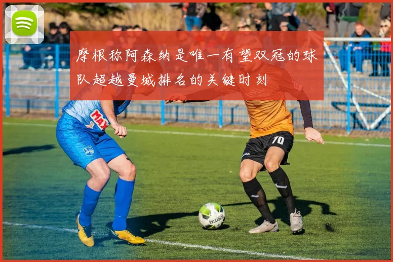 摩根称阿森纳是唯一有望双冠的球队超越曼城排名的关键时刻