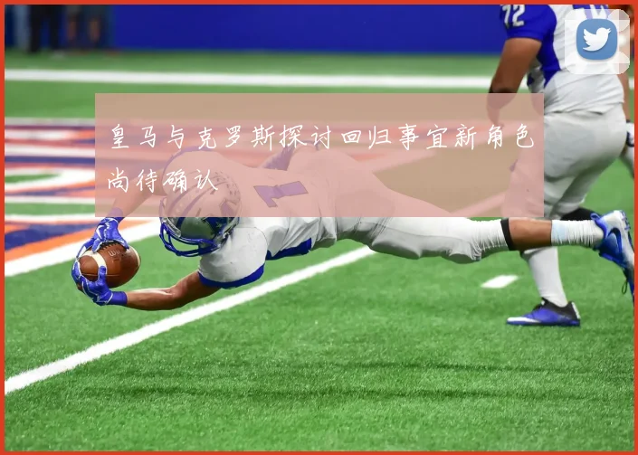 皇马与克罗斯探讨回归事宜新角色尚待确认