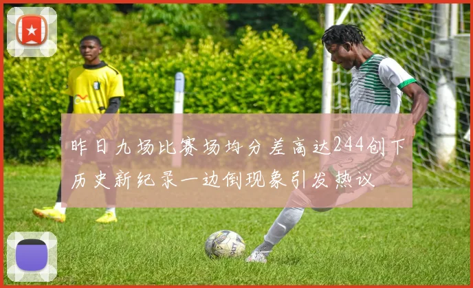 昨日九场比赛场均分差高达244创下历史新纪录一边倒现象引发热议