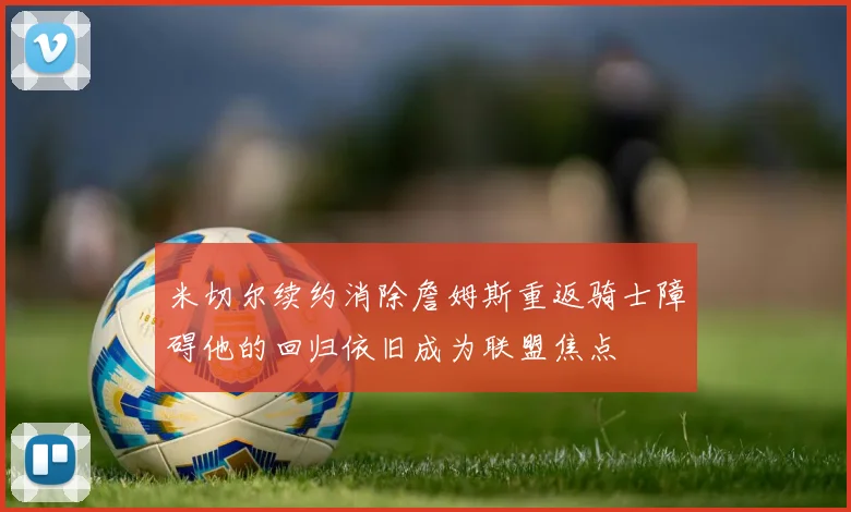 米切尔续约消除詹姆斯重返骑士障碍他的回归依旧成为联盟焦点