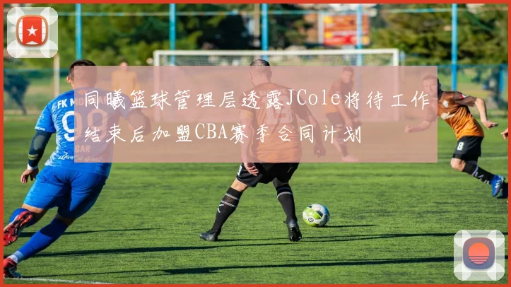 同曦篮球管理层透露JCole将待工作结束后加盟CBA赛季合同计划