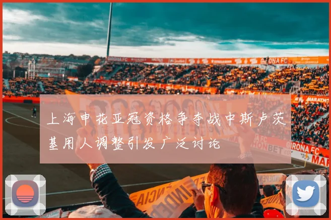 上海申花亚冠资格争夺战中斯卢茨基用人调整引发广泛讨论
