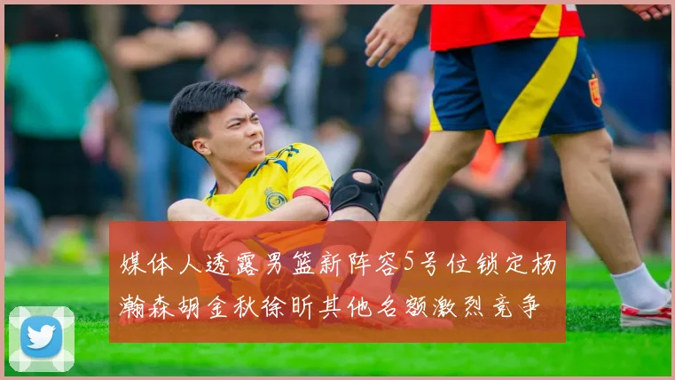 媒体人透露男篮新阵容5号位锁定杨瀚森胡金秋徐昕其他名额激烈竞争