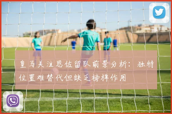 皇马关注恩佐留队前景分析：独特位置难替代但缺乏榜样作用