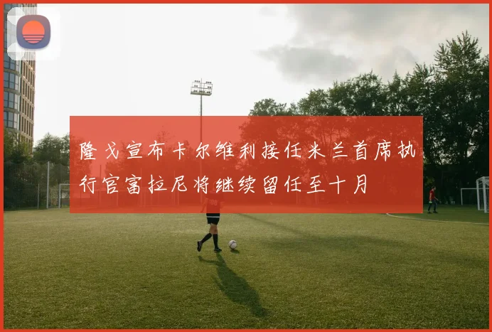 隆戈宣布卡尔维利接任米兰首席执行官富拉尼将继续留任至十月