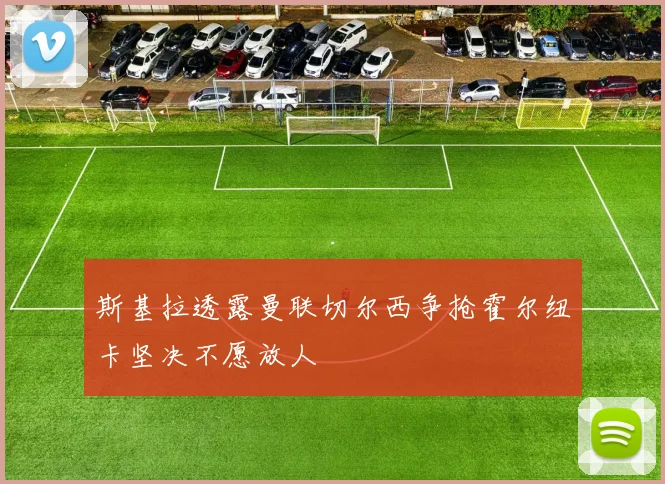 斯基拉透露曼联切尔西争抢霍尔纽卡坚决不愿放人