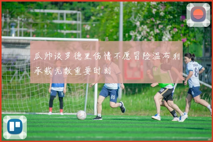 瓜帅谈罗德里伤情不愿冒险温布利承载无数重要时刻