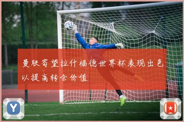 曼联寄望拉什福德世界杯表现出色以提高转会价值