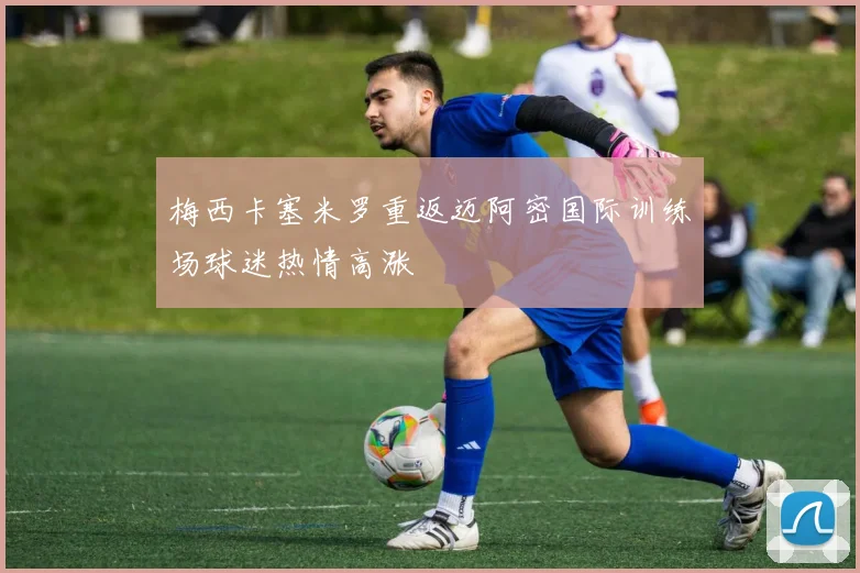 梅西卡塞米罗重返迈阿密国际训练场球迷热情高涨