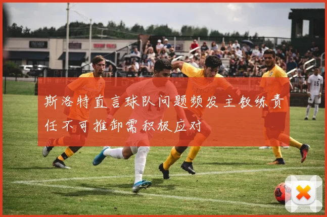 斯洛特直言球队问题频发主教练责任不可推卸需积极应对
