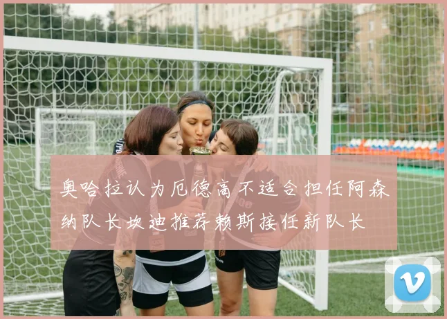 奥哈拉认为厄德高不适合担任阿森纳队长坎迪推荐赖斯接任新队长