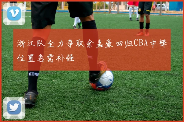 浙江队全力争取余嘉豪回归CBA中锋位置急需补强