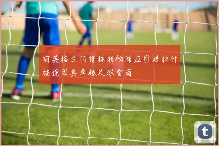 前英格兰门将称利物浦应引进拉什福德因其卓越足球智商