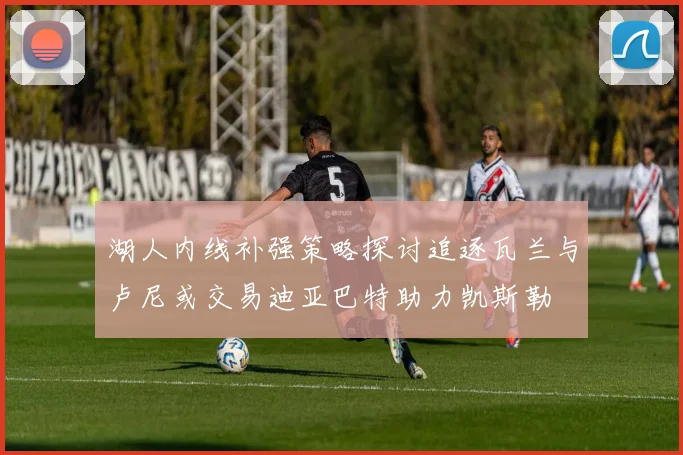湖人内线补强策略探讨追逐瓦兰与卢尼或交易迪亚巴特助力凯斯勒