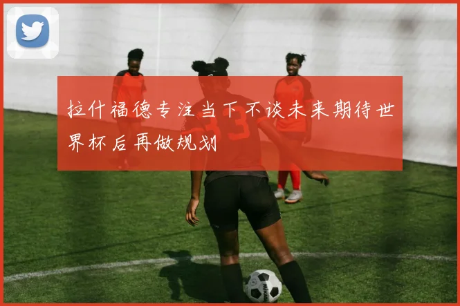拉什福德专注当下不谈未来期待世界杯后再做规划