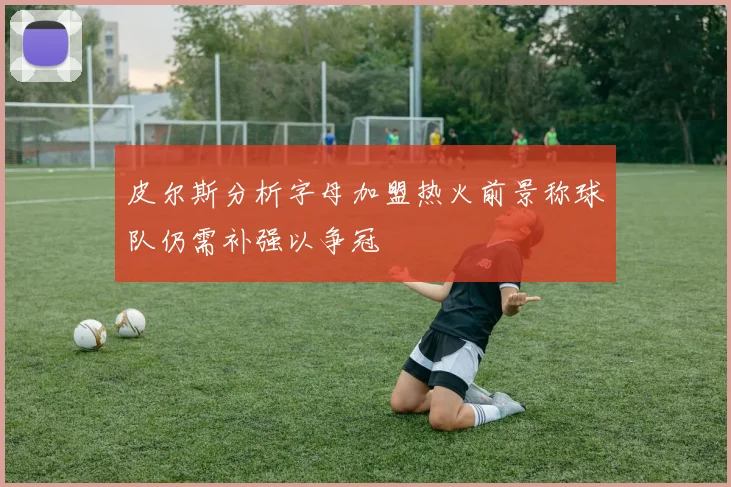 皮尔斯分析字母加盟热火前景称球队仍需补强以争冠